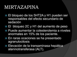 MIRTAZAPINA
 El bloqueo de los 5HT2A y H1 pueden ser
  responsables del efecto secundario de
  sedación
 El bloqueo 2C y H1 del aumento de peso
 Puede aumentar la colesterolemia a niveles
  anormales en 15% de los paciente.
 En raras ocaciones se ha presentado
  agranulocitosis
 Elevación de la transaminasa hepática
  alaninotransferasa (ALT).
 