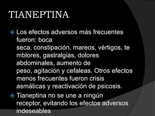 TIANEPTINA
 Los efectos adversos más frecuentes
  fueron: boca
  seca, constipación, mareos, vértigos, te
  mblores, gastralgias, dolores
  abdominales, aumento de
  peso, agitación y cefaleas. Otros efectos
  menos frecuentes fueron crisis
  asmáticas y reactivación de psicosis.
 Tianeptina no se une a ningún
  receptor, evitando los efectos adversos
  indeseables
 