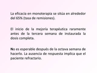 La eficacia en monoterapia se sitúa en alrededor del 65% (tasa de remisiones).  El inicio de la mejoría terapéutica raramente antes de la tercera semana de instaurada la dosis completa. N o es esperable después de la octava semana de hacerlo. La ausencia de respuesta implica que el paciente refractario. 