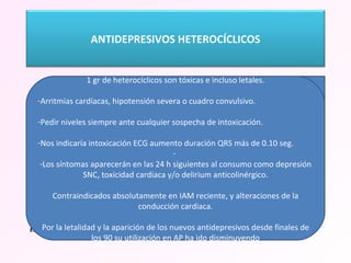  HETEROCÍCLICOS.  ANTIDEPRESIVOS TRICÍCLICOS La acción antidepresiva por bloqueo de la bomba recaptadora de  noradrenalina, serotonina  y, más débilmente, de  dopamina.  También bloquea los receptores histaminérgicos, colinérgico-muscarínicos y alfa1.  El bloqueo del receptor H1 ocasiona sueño y ganancia de peso.  La acción anticolinérgica provoca sequedad de boca, estreñimiento, visión borrosa y trastornos prostáticos en el varón.  El bloqueo alfa1 genera hipotensión arterial, fundamentalmente de tipo ortostática.  Amitriptilina, Notriptilina, Maprotilina, Imipramina, Clomipramina, Mianserina La eficacia de los tricíclicos entra en conflicto con su eficiencia. Generan un alto costo de efectos colaterales que se pagan en efectividad clínica, pues dichos efectos colaterales son responsables de mal cumplimiento y, a un abandono del tratamiento. Aunque cada vez menos usados: Trastornos mentales, TOC Trastornos de ansiedad, trastorno de angustia, de alimentación Síndromes dolorosos crónicos, profilaxis de migraña,  Enuresis nocturna y trastorno por déficil de atención e hiperactividad. 1 gr de heterocíclicos son tóxicas e incluso letales. Arritmias cardíacas, hipotensión severa o cuadro convulsivo.  Pedir niveles siempre ante cualquier sospecha de intoxicación.  Nos indicaría intoxicación ECG aumento duración QRS más de 0.10 seg. Los síntomas aparecerán en las 24 h siguientes al consumo como depresión SNC, toxicidad cardiaca y/o delirium anticolinérgico. Contraindicados absolutamente en IAM reciente, y alteraciones de la conducción cardiaca. Por la letalidad y la aparición de los nuevos antidepresivos desde finales de los 90 su utilización en AP ha ido disminuyendo ANTIDEPRESIVOS HETEROCÍCLICOS 
