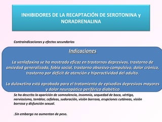   Contraindicaciones y efectos secundarios Se recomienda ajustar la dosis en caso de insuficiencia hepática o renal. Al igual que otros antidepresivos, pueden producir virajes a manía en pacientes predispuestos. En algunos pacientes en tratamiento con venlafaxina se han producido incrementos persistentes de la presión arterial (sin que se haya relacionado con antecedentes de hipertensión arterial) EVITAR EN HIPERTENSOS. Se recomienda especial precaución en caso de epilepsia. En cuanto a los efectos secundarios son frecuentes los gastrointestinales (náuseas, vómitos, estreñimiento). Se ha descrito la aparición de somnolencia, insomnio, sequedad de boca, vértigo, nerviosismo, temblor, cefaleas, sudoración, visión borrosa, erupciones cutáneas, visión borrosa y disfunción sexual. .Sin embargo no aumentan de peso. Indicaciones La venlafaxina se ha mostrado eficaz en trastornos depresivos, trastorno de ansiedad generalizada, fobia social, trastorno obsesivo-compulsivo, dolor crónico, trastorno por déficit de atención e hiperactividad del adulto. La duloxetina está aprobada para el tratamiento de episodios depresivos mayores y dolor neuropático periférico diabético INHIBIDORES DE LA RECAPTACIÓN DE SEROTONINA y NORADRENALINA 