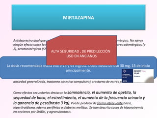   Antidepresivo dual que actúa sobre los sistemas serotoninérgico y noradrenérgico. No ejerce ningún efecto sobre la recaptación, actuando como antagonista de receptores adrenérgicos (a 2), serotoninérgicos (5HT 2A, 5HT2C, 5HT3) e histaminérgicos (H 1).  Características sedantes, especialmente indicado en pacientes depresivos, con trastornos de ansiedad y del sueño asociados. Igualmente se ha recomendado su utilización en caso de no tolerar los efectos secundarios sobre la esfera sexual que aparecen con otros antidepresivos.  La mirtazapina es eficaz para los trastornos de ansiedad (trastorno de angustia, trastorno de ansiedad generalizada, trastorno obsesivo-compulsivo), trastorno de estrés postraumático. Como efectos secundarios destacan la  somnolencia, el aumento de apetito, la sequedad de boca, el estreñimiento, el aumento de la frecuencia urinaria y la ganancia de peso(hasta 3 kg) . Puede producir de  forma infrecuente  bocio, hipertiroidismo, edema periférico o diabetes mellitus. Se han descrito casos de hiponatremia en ancianos por SIADH, y agranulocitosis. La dosis recomendada oscila entre 15 y 45 mg/día. Dosis media de uso 30 mg. 15 de inicio principalmente. ALTA SEGURIDAD , DE PREDILECCIÓN  USO EN ANCIANOS MIRTAZAPINA 