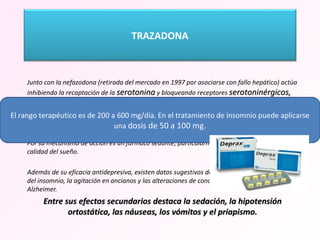   Junto con la nefazodona (retirada del mercado en 1997 por asociarse con fallo hepático) actúa inhibiendo la recaptación de la  serotonina  y bloqueando receptores  serotoninérgicos, adrenérgicos e histaminérgicos . Se absorbe rápidamente por vía oral y tiene una vida media de 3-9 horas con una excreción urinaria del 75%.  Por su mecanismo de acción es un fármaco sedante, particularmente efectivo para mejorar la calidad del sueño. Además de su eficacia antidepresiva, existen datos sugestivos de la eficacia  en el tratamiento del insomnio, la agitación en ancianos y las alteraciones de conducta en la enfermedad de Alzheimer.  Entre sus efectos secundarios destaca la sedación, la hipotensión ortostática, las náuseas, los vómitos y el priapismo. El rango terapéutico es de 200 a 600 mg/día. En el tratamiento de insomnio puede aplicarse una  dosis de 50 a 100 mg. TRAZADONA 