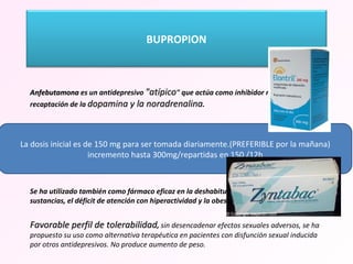   Anfebutamona  es un antidepresivo  "atípico " que actúa como inhibidor no selectivo de la recaptación de la  dopamina y la noradrenalina .  Efecto DESHIBIDOR, combate la fatiga. Se puede usar en ancianos. Uso en Depresión  Mayor de los más recientes autorizados en nuestro país. Se ha indicado, además que el bupropion se asocia a menor frecuencia de viraje a manía, por lo que en algunas guías se recomienda, asociado a eutimizantes,  en la depresión bipolar.  Se ha utilizado también como fármaco eficaz en la deshabituación tabáquica, el abuso de sustancias, el déficit de atención con hiperactividad y la obesidad. Favorable perfil de tolerabilidad ,  sin desencadenar efectos sexuales adversos, se ha propuesto su uso como alternativa terapéutica en pacientes con disfunción sexual inducida por otros antidepresivos. No produce aumento de peso. La dosis inicial es de 150 mg para ser tomada diariamente.(PREFERIBLE por la mañana) incremento hasta 300mg/repartidas en 150 /12h BUPROPION 