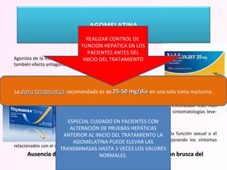Agonista de la melatonina(melatoninérgico), que actúa sobre los receptores MT1 y MT2, teniendo también efecto antagonista sobre receptores serotninérgicos 5HT2c. Actividad resincronizadora del ritmo sueño vigilia junto con su perfil antidepresivo ofrece un efecto en la normalización del sueño que pudiera estar alterado en los pacientes deprimidos. Utilidad en el trastorno depresivo estacional, para el uso en depresión mayor en el subgrupo con depresión grave, aunque según autores sigue presentando limitación en efectividad real, más utilizado en estos casos en asociación, por ello aún considerado de uso en sintomatologías leve-moderada.  Perfil de tolerabilidad muy favorable , con escasos efectos sobre la función sexual o el peso, así como  antidepresivo sin efectos adversos antihistamínicos, mejorando los síntomas relacionados con el sueño, pero sin sedación diurna. Ausencia de síntomas de abstinencia tras la interrupción brusca del tratamiento .  La  dosis terapéutica  recomendada es de  25-50 mg/día  en una sola toma nocturna. REALIZAR CONTROL DE  FUNCIÓN HEPÁTICA EN LOS PACIENTES ANTES DEL INICIO DEL TRATAMIENTO ESPECIAL CUIDADO EN PACIENTES CON ALTERACIÓN DE PRUEBAS HEPÁTICAS ANTERIOR AL INICIO DEL TRATAMIENTO LA AGOMELATINA PUEDE ELEVAR LAS TRANSMINASAS HASTA 3 VECES LOS VALORES NORMALES. AGOMELATINA 