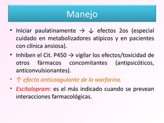 Iniciar paulatinamente -> ↓ efectos 2os (especial cuidado en metabolizadores atípicos y en pacientes con clínica ansiosa). Inhiben el Cit. P450 -> vigilar los efectos/toxicidad de otros fármacos concomitantes (antipsicóticos, anticonvulsionantes). ↑  efecto anticoagulante de la warfarina. Escitalopram:  es el más indicado cuando se prevean interacciones farmacológicas.  Manejo 