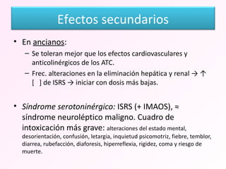 En  ancianos :  Se toleran mejor que los efectos cardiovasculares y anticolinérgicos de los ATC. Frec. alteraciones en la eliminación hepática y renal -> ↑  [  ] de ISRS -> iniciar con dosis más bajas. Síndrome serotoninérgico:  ISRS (+ IMAOS), ≈ síndrome neuroléptico maligno. Cuadro de intoxicación más grave:  alteraciones del estado mental, desorientación, confusión, letargia, inquietud psicomotriz, fiebre, temblor, diarrea, rubefacción, diaforesis, hiperreflexia, rigidez, coma y riesgo de muerte. Efectos secundarios 