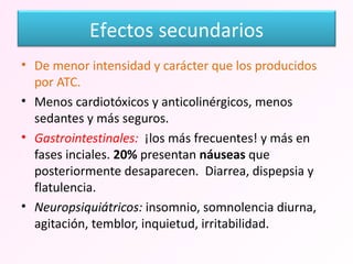 De menor intensidad y carácter que los producidos por ATC. Menos cardiotóxicos y anticolinérgicos, menos sedantes y más seguros. Gastrointestinales:  ¡los más frecuentes! y más en fases inciales.  20%  presentan  náuseas  que posteriormente desaparecen.  Diarrea, dispepsia y flatulencia. Neuropsiquiátricos:  insomnio, somnolencia diurna, agitación, temblor, inquietud, irritabilidad. Efectos secundarios 