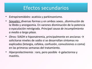 Extrapiramidales:  acatisia y parkinsonismo. Sexuales:  diversas formas y en ambos sexos…disminución de la líbido y anorgasmia. En varones disminución de la potencia o eyaculación retrógrada.  Principal causa de incumplimiento  a medio o largo plazo. Otros:  SIADH e hiponatremia, principalmente en ancianas -> solicitarse niveles de sodio si se desarrollan síntomas no explicados (letargia, cefalea, confusión, convulsiones o coma) en las primeras semanas del tratamiento.  Hiperprolactinemia :  raro, pero posible -> galactorrea y mastitis. Efectos secundarios 