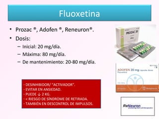 Prozac ®, Adofen ®, Reneuron®. Dosis: Inicial: 20 mg/día. Máxima: 80 mg/día. De mantenimiento: 20-80 mg/día. DESINHIBIDOR/ “ACTIVADOR”. EVITAR EN ANSIEDAD. PUEDE ↓ 2 KG. < RIESGO DE SÍNDROME DE RETIRADA. TAMBIÉN EN DESCONTROL DE IMPULSOS. Fluoxetina 