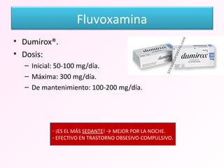Dumirox®. Dosis: Inicial: 50-100 mg/día. Máxima: 300 mg/día. De mantenimiento: 100-200 mg/día. ¡ES EL MÁS  SEDANTE ! -> MEJOR POR LA NOCHE. EFECTIVO EN TRASTORNO OBSESIVO-COMPULSIVO. Fluvoxamina 