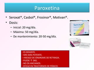 Seroxat®, Casbol®, Frosinor®, Motivan®. Dosis: Inicial: 20 mg/día. Máxima: 50 mg/día. De mantenimiento: 20-50 mg/día. ES SEDANTE. ISRS MÁS POTENTE. >RIESGO DE SÍNDROME DE RETIRADA. PUEDE ↑ 2KG. NO EN ANCIANOS. EFICAZ EN TRASTORNOS DE PÁNICO. Paroxetina 