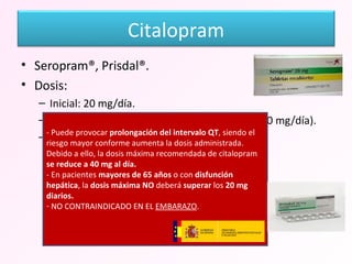 Seropram®, Prisdal®. Dosis: Inicial: 20 mg/día. Máxima: 40 mg/día (hasta octubre de 2011, 60 mg/día). De mantenimiento: 20-40 mg/día. - Puede provocar  prolongación del intervalo QT , siendo el riesgo mayor conforme aumenta la dosis administrada. Debido a ello, la dosis máxima recomendada de citalopram  se reduce a 40 mg al día.   - En pacientes  mayores de 65 años  o con  disfunción hepática , la  dosis máxima NO  deberá  superar  los  20 mg diarios. NO CONTRAINDICADO EN EL  EMBARAZO . Citalopram 