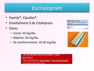 Esertia®, Cipralex®. Enantiómero S de Citalopram. Dosis: Inicial: 10 mg/día. Máxima: 20 mg/día. De mantenimiento: 10-20 mg/día. ¡EL DE MENOS INTERACCIONES Y MÁS SELECTIVO! DE ELECCIÓN EN  ANCIANOS  Y  POLIMEDICADOS . ESCASOS EFECTOS 2os. Escitalopram 