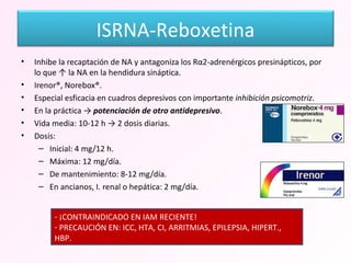 Inhibe la recaptación de NA y antagoniza los Rα2-adrenérgicos presinápticos, por lo que ↑ la NA en la hendidura sináptica. Irenor®, Norebox®. Especial esficacia en cuadros depresivos con importante  inhibición psicomotriz . En la práctica ->  potenciación de otro antidepresivo . Vida media: 10-12 h -> 2 dosis diarias. Dosis: Inicial: 4 mg/12 h. Máxima: 12 mg/día. De mantenimiento: 8-12 mg/día. En ancianos, I. renal o hepática: 2 mg/día. ¡CONTRAINDICADO EN IAM RECIENTE! PRECAUCIÓN EN: ICC, HTA, CI, ARRITMIAS, EPILEPSIA, HIPERT., HBP. ISRNA-Reboxetina 