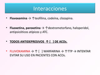 Fluvoxamina  -> ↑teofilina, codeína, clozapina. Fluoxetina, paroxetina  -> ↑dextrometorfano, haloperidol, antipsicóticos atípicos y ATC. TODOS ANTIDEPRESIVOS  ↑ [  ] DE ACOs. FLUVOXAMINA  -> ↑ [  ] WARFARINA -> ↑TTP -> INTENTAR EVITAR SU USO EN PACIENTES CON ACOs.  Interacciones 