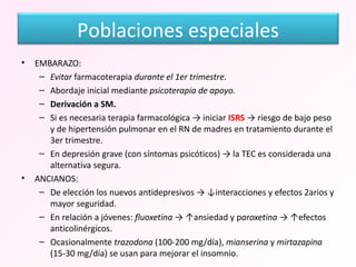 EMBARAZO: Evitar  farmacoterapia  durante el 1er trimestre. Abordaje inicial mediante  psicoterapia de apoyo. Derivación a SM. Si es necesaria terapia farmacológica -> iniciar  ISRS  -> riesgo de bajo peso y de hipertensión pulmonar en el RN de madres en tratamiento durante el 3er trimestre.  En depresión grave (con síntomas psicóticos) -> la TEC es considerada una alternativa segura. ANCIANOS: De elección los nuevos antidepresivos -> ↓interacciones y efectos 2arios y mayor seguridad. En relación a jóvenes:  fluoxetina  -> ↑ansiedad y p aroxetina  -> ↑efectos anticolinérgicos. Ocasionalmente  trazodona  (100-200 mg/día),  mianserina  y  mirtazapina  (15-30 mg/día) se usan para mejorar el insomnio. Poblaciones especiales 