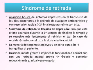 Aparición brusca  de síntomas depresivos en el transcurso de los días posteriores a la retirada de cualquier antidepresivo y con  resolución rápida  (<24 h)  al restaurar el tto  con éste. Síndrome de retirada  vs  Recaída de depresión:  raro que esta última aparezca durante la 1ª semana de finalizar la terapia y se resuelve más lentamente al reiniciar el tto. En caso de recaída -> restaurar el tto a la dosis efectiva inicial. La mayoría de síntomas son leves y de corta duración -> tranquilizar al paciente. Ocasionalmente graves e impiden la funcionalidad normal aún con una retirada gradual previa -> ↑dosis y posterior reducción más gradual y prolongada.  Síndrome de retirada 