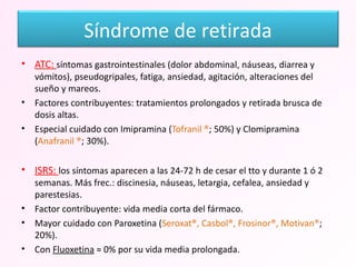 ATC:  síntomas gastrointestinales (dolor abdominal, náuseas, diarrea y vómitos), pseudogripales, fatiga, ansiedad, agitación, alteraciones del sueño y mareos. Factores contribuyentes: tratamientos prolongados y retirada brusca de dosis altas. Especial cuidado con Imipramina ( Tofranil ® ; 50%) y Clomipramina ( Anafranil ® ; 30%). ISRS:  los síntomas aparecen a las 24-72 h de cesar el tto y durante 1 ó 2 semanas. Más frec.: discinesia, náuseas, letargia, cefalea, ansiedad y parestesias. Factor contribuyente: vida media corta del fármaco. Mayor cuidado con Paroxetina ( Seroxat®, Casbol®, Frosinor®, Motivan® ; 20%). Con  Fluoxetina  ≈ 0% por su vida media prolongada. Síndrome de retirada 