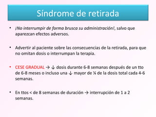¡No interrumpir de forma brusca su administración! , salvo que aparezcan efectos adversos. Advertir al paciente sobre las consecuencias de la retirada, para que no omitan dosis o interrumpan la terapia. CESE GRADUAL  -> ↓ dosis durante 6-8 semanas después de un tto de 6-8 meses o incluso una ↓ mayor de ¼ de la dosis total cada 4-6 semanas. En ttos < de 8 semanas de duración -> interrupción de 1 a 2 semanas. Síndrome de retirada 