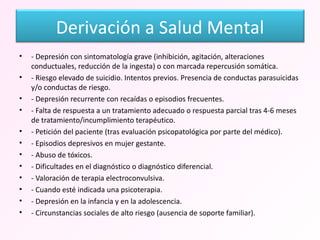 - Depresión con sintomatología grave (inhibición, agitación, alteraciones conductuales, reducción de la ingesta) o con marcada repercusión somática. - Riesgo elevado de suicidio. Intentos previos. Presencia de conductas parasuicidas y/o conductas de riesgo. - Depresión recurrente con recaídas o episodios frecuentes. - Falta de respuesta a un tratamiento adecuado o respuesta parcial tras 4-6 meses de tratamiento/incumplimiento terapéutico. - Petición del paciente (tras evaluación psicopatológica por parte del médico). - Episodios depresivos en mujer gestante. - Abuso de tóxicos. - Dificultades en el diagnóstico o diagnóstico diferencial. - Valoración de terapia electroconvulsiva. - Cuando esté indicada una psicoterapia. - Depresión en la infancia y en la adolescencia. - Circunstancias sociales de alto riesgo (ausencia de soporte familiar). Derivación a Salud Mental 