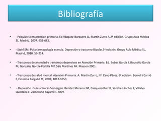 - Psiquiatría en atención primaria. Ed Vázquez-Barquero JL, Martín Zurro A,2ª edición. Grupo Aula Médica SL. Madrid. 2007. 653-682. - Stahl SM: Psicofarmacología esencia. Depresión y trastorno Bipolar.3ª edición. Grupo Aula Médica SL, Madrid, 2010. 59-214. - Trastornos de ansiedad y trastornos depresivos en Atención Primaria. Ed. Bobes García J, Bousoño García M, González García-Portilla MP, Sáiz Martínez PA. Masson 2001. - Trastornos de salud mental. Atención Primaria. A. Martín Zurro, J.F. Cano Pérez. 6ª edición. Borrell i Carrió F, Caterina Bargalló M; 2008; 1012-1050. - Depresión. Guías clínicas Semergen. Benítez Moreno JM, Casquero Ruiz R, Sánchez ánchez F, Villalva Quintana E, Zamorano Bayarri E. 2009. Bibliografía 