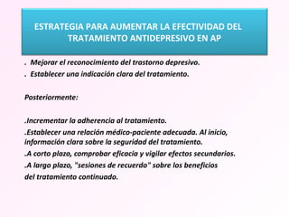   .  Mejorar el reconocimiento del trastorno depresivo.  .  Establecer una indicación clara del tratamiento. Posteriormente:  .Incrementar la adherencia al tratamiento. .Establecer una relación médico-paciente adecuada. Al inicio, información clara sobre la seguridad del tratamiento. .A corto plazo, comprobar eficacia y vigilar efectos secundarios. .A largo plazo, "sesiones de recuerdo" sobre los beneficios del tratamiento continuado. ESTRATEGIA PARA AUMENTAR LA EFECTIVIDAD DEL  TRATAMIENTO ANTIDEPRESIVO EN AP 