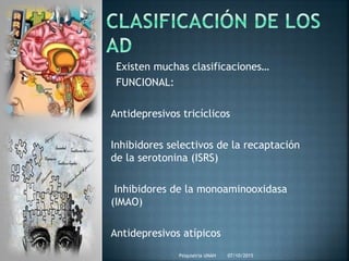 Existen muchas clasificaciones…
FUNCIONAL:
Antidepresivos tricíclicos
Inhibidores selectivos de la recaptación
de la serotonina (ISRS)
Inhibidores de la monoaminooxidasa
(IMAO)
Antidepresivos atípicos
07/10/2015Psiquiatria UNAH
 