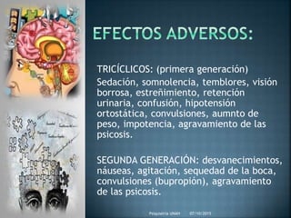 07/10/2015Psiquiatria UNAH
TRICÍCLICOS: (primera generación)
Sedación, somnolencia, temblores, visión
borrosa, estreñimiento, retención
urinaria, confusión, hipotensión
ortostática, convulsiones, aumnto de
peso, impotencia, agravamiento de las
psicosis.
SEGUNDA GENERACIÓN: desvanecimientos,
náuseas, agitación, sequedad de la boca,
convulsiones (bupropión), agravamiento
de las psicosis.
 