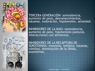 07/10/2015Psiquiatria UNAH
TERCERA GENERACIÓN: somnolencia,
aumento de peso, desvanecimientos,
náuseas, sudoración, hipotensión, ansiedad.
INHIBIDORES DE LA MAO: somnolencia,
aumento de peso, hipotensión postural,
interacciones con alimentos.
INHIBIDORES DE LA RECAPTURA DE
SEROTONINA: insomnio, temblor, náuseas,
vómitos, disminución de la líbido,
exantemas.
 
