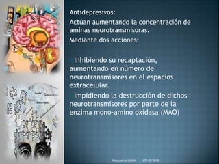 Antidepresivos:
Actúan aumentando la concentración de
aminas neurotransmisoras.
Mediante dos acciones:
Inhibiendo su recaptación,
aumentando en número de
neurotransmisores en el espacios
extracelular.
Impidiendo la destrucción de dichos
neurotransmisores por parte de la
enzima mono-amino oxidasa (MAO)
07/10/2015Psiquiatria UNAH
 
