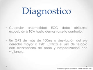 Diagnostico
• Cualquier anormalidad ECG debe atribuirse
  exposición a TCA hasta demostrarse lo contrario.

• Un QRS de más de 100ms o desviación del eje
  derecho mayor a 120° justifica el uso de terapia
  con bicarbonato de sodio y hospitalización con
  vigilancia.
 