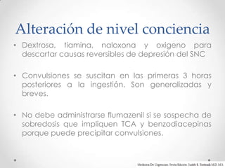 Alteración de nivel conciencia
• Dextrosa, tiamina, naloxona y oxigeno para
  descartar causas reversibles de depresión del SNC

• Convulsiones se suscitan en las primeras 3 horas
  posteriores a la ingestión. Son generalizadas y
  breves.

• No debe administrarse flumazenil si se sospecha de
  sobredosis que impliquen TCA y benzodiacepinas
  porque puede precipitar convulsiones.
 