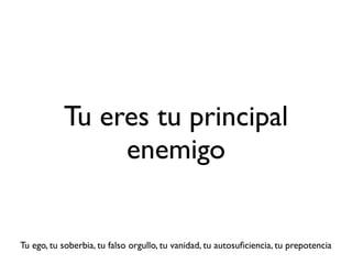 Tu eres tu principal
                enemigo


Tu ego, tu soberbia, tu falso orgullo, tu vanidad, tu autosuﬁciencia, tu prepotencia
 