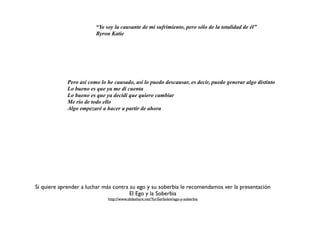 “Yo soy la causante de mi sufrimiento, pero sólo de la totalidad de él”
                         Byron Katie




             Pero así como lo he causado, así lo puedo descausar, es decir, puedo generar algo distinto
             Lo bueno es que ya me di cuenta
             Lo bueno es que ya decidí que quiero cambiar
             Me río de todo ello
             Algo empezaré a hacer a partir de ahora




Si quiere aprender a luchar más contra su ego y su soberbia le recomendamos ver la presentación
                                       El Ego y la Soberbia
                              http://www.slideshare.net/YuriSerbolov/ego-y-soberbia
 