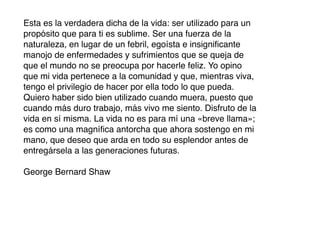 Esta es la verdadera dicha de la vida: ser utilizado para un
propósito que para ti es sublime. Ser una fuerza de la
naturaleza, en lugar de un febril, egoísta e insigniﬁcante
manojo de enfermedades y sufrimientos que se queja de
que el mundo no se preocupa por hacerle feliz. Yo opino
que mi vida pertenece a la comunidad y que, mientras viva,
tengo el privilegio de hacer por ella todo lo que pueda.
Quiero haber sido bien utilizado cuando muera, puesto que
cuando más duro trabajo, más vivo me siento. Disfruto de la
vida en sí misma. La vida no es para mí una «breve llama»;
es como una magníﬁca antorcha que ahora sostengo en mi
mano, que deseo que arda en todo su esplendor antes de
entregársela a las generaciones futuras.

George Bernard Shaw
 