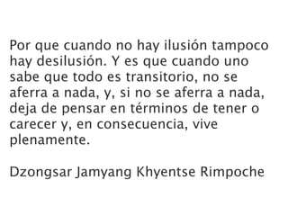 Por que cuando no hay ilusión tampoco
hay desilusión. Y es que cuando uno
sabe que todo es transitorio, no se
aferra a nada, y, si no se aferra a nada,
deja de pensar en términos de tener o
carecer y, en consecuencia, vive
plenamente.

Dzongsar Jamyang Khyentse Rimpoche
 