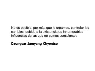 No es posible, por más que lo creamos, controlar los
cambios, debido a la existencia de innumerables
inﬂuencias de las que no somos conscientes

Dzongsar Jamyang Khyentse
 