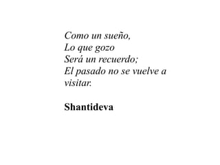 Como un sueño,
Lo que gozo
Será un recuerdo;
El pasado no se vuelve a
visitar.

Shantideva
 