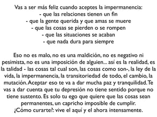 Vas a ser más feliz cuando aceptes la impermanencia:
                 - que las relaciones tienen un ﬁn
           - que la gente querida y que amas se muere
              - que las cosas se pierden o se rompen
                  - que las situaciones se acaban
                   - que nada dura para siempre

       Eso no es malo, no es una maldición, no es negativo ni
 pesimista, no es una imposición de alguien... así es la realidad, es
la talidad - las cosas tal cual son, las cosas como son-, la ley de la
  vida, la impermanencia, la transitoriedad de todo, el cambio, la
  mutación. Aceptar eso te va a dar mucha paz y tranquilidad. Te
  vas a dar cuenta que tu depresión no tiene sentido porque no
   tiene sustento. Es solo tu ego que quiere que las cosas sean
           permanentes, un capricho imposible de cumplir.
       ¿Cómo curarte?: vive el aquí y el ahora intensamente.
 