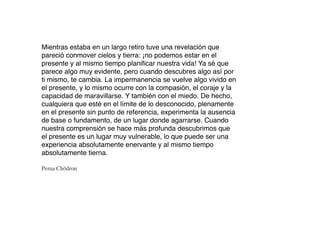 Mientras estaba en un largo retiro tuve una revelación que
pareció conmover cielos y tierra: ¡no podemos estar en el
presente y al mismo tiempo planiﬁcar nuestra vida! Ya sé que
parece algo muy evidente, pero cuando descubres algo así por
ti mismo, te cambia. La impermanencia se vuelve algo vivido en
el presente, y lo mismo ocurre con la compasión, el coraje y la
capacidad de maravillarse. Y también con el miedo. De hecho,
cualquiera que esté en el límite de lo desconocido, plenamente
en el presente sin punto de referencia, experimenta la ausencia
de base o fundamento, de un lugar donde agarrarse. Cuando
nuestra comprensión se hace más profunda descubrimos que
el presente es un lugar muy vulnerable, lo que puede ser una
experiencia absolutamente enervante y al mismo tiempo
absolutamente tierna.

Pema Chödron
 