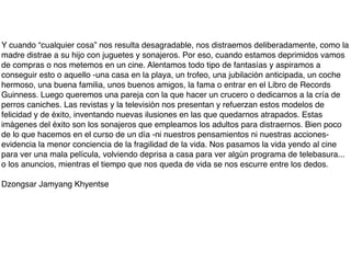 Y cuando “cualquier cosa” nos resulta desagradable, nos distraemos deliberadamente, como la
madre distrae a su hijo con juguetes y sonajeros. Por eso, cuando estamos deprimidos vamos
de compras o nos metemos en un cine. Alentamos todo tipo de fantasías y aspiramos a
conseguir esto o aquello -una casa en la playa, un trofeo, una jubilación anticipada, un coche
hermoso, una buena familia, unos buenos amigos, la fama o entrar en el Libro de Records
Guinness. Luego queremos una pareja con la que hacer un crucero o dedicarnos a la cría de
perros caniches. Las revistas y la televisión nos presentan y refuerzan estos modelos de
felicidad y de éxito, inventando nuevas ilusiones en las que quedarnos atrapados. Estas
imágenes del éxito son los sonajeros que empleamos los adultos para distraernos. Bien poco
de lo que hacemos en el curso de un día -ni nuestros pensamientos ni nuestras acciones-
evidencia la menor conciencia de la fragilidad de la vida. Nos pasamos la vida yendo al cine
para ver una mala película, volviendo deprisa a casa para ver algún programa de telebasura...
o los anuncios, mientras el tiempo que nos queda de vida se nos escurre entre los dedos.

Dzongsar Jamyang Khyentse
 
