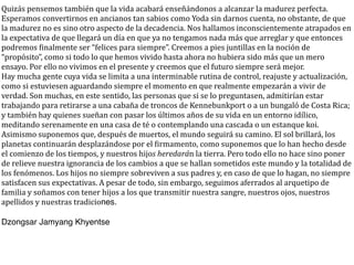 Quizás	
  pensemos	
  también	
  que	
  la	
  vida	
  acabará	
  enseñándonos	
  a	
  alcanzar	
  la	
  madurez	
  perfecta.	
  
Esperamos	
  convertirnos	
  en	
  ancianos	
  tan	
  sabios	
  como	
  Yoda	
  sin	
  darnos	
  cuenta,	
  no	
  obstante,	
  de	
  que	
  
la	
  madurez	
  no	
  es	
  sino	
  otro	
  aspecto	
  de	
  la	
  decadencia.	
  Nos	
  hallamos	
  inconscientemente	
  atrapados	
  en	
  
la	
  expectativa	
  de	
  que	
  llegará	
  un	
  día	
  en	
  que	
  ya	
  no	
  tengamos	
  nada	
  más	
  que	
  arreglar	
  y	
  que	
  entonces	
  
podremos	
  Cinalmente	
  ser	
  “felices	
  para	
  siempre”.	
  Creemos	
  a	
  pies	
  juntillas	
  en	
  la	
  noción	
  de	
  
“propósito”,	
  como	
  si	
  todo	
  lo	
  que	
  hemos	
  vivido	
  hasta	
  ahora	
  no	
  hubiera	
  sido	
  más	
  que	
  un	
  mero	
  
ensayo.	
  Por	
  ello	
  no	
  vivimos	
  en	
  el	
  presente	
  y	
  creemos	
  que	
  el	
  futuro	
  siempre	
  será	
  mejor.
Hay	
  mucha	
  gente	
  cuya	
  vida	
  se	
  limita	
  a	
  una	
  interminable	
  rutina	
  de	
  control,	
  reajuste	
  y	
  actualización,	
  
como	
  si	
  estuviesen	
  aguardando	
  siempre	
  el	
  momento	
  en	
  que	
  realmente	
  empezarán	
  a	
  vivir	
  de	
  
verdad.	
  Son	
  muchas,	
  en	
  este	
  sentido,	
  las	
  personas	
  que	
  si	
  se	
  lo	
  preguntasen,	
  admitirían	
  estar	
  
trabajando	
  para	
  retirarse	
  a	
  una	
  cabaña	
  de	
  troncos	
  de	
  Kennebunkport	
  o	
  a	
  un	
  bungaló	
  de	
  Costa	
  Rica;	
  
y	
  también	
  hay	
  quienes	
  sueñan	
  con	
  pasar	
  los	
  últimos	
  años	
  de	
  su	
  vida	
  en	
  un	
  entorno	
  idílico,	
  
meditando	
  serenamente	
  en	
  una	
  casa	
  de	
  té	
  o	
  contemplando	
  una	
  cascada	
  o	
  un	
  estanque	
  koi.
Asimismo	
  suponemos	
  que,	
  después	
  de	
  muertos,	
  el	
  mundo	
  seguirá	
  su	
  camino.	
  El	
  sol	
  brillará,	
  los	
  
planetas	
  continuarán	
  desplazándose	
  por	
  el	
  Cirmamento,	
  como	
  suponemos	
  que	
  lo	
  han	
  hecho	
  desde	
  
el	
  comienzo	
  de	
  los	
  tiempos,	
  y	
  nuestros	
  hijos	
  heredarán	
  la	
  tierra.	
  Pero	
  todo	
  ello	
  no	
  hace	
  sino	
  poner	
  
de	
  relieve	
  nuestra	
  ignorancia	
  de	
  los	
  cambios	
  a	
  que	
  se	
  hallan	
  sometidos	
  este	
  mundo	
  y	
  la	
  totalidad	
  de	
  
los	
  fenómenos.	
  Los	
  hijos	
  no	
  siempre	
  sobreviven	
  a	
  sus	
  padres	
  y,	
  en	
  caso	
  de	
  que	
  lo	
  hagan,	
  no	
  siempre	
  
satisfacen	
  sus	
  expectativas.	
  A	
  pesar	
  de	
  todo,	
  sin	
  embargo,	
  seguimos	
  aferrados	
  al	
  arquetipo	
  de	
  
familia	
  y	
  soñamos	
  con	
  tener	
  hijos	
  a	
  los	
  que	
  transmitir	
  nuestra	
  sangre,	
  nuestros	
  ojos,	
  nuestros	
  
apellidos	
  y	
  nuestras	
  tradiciones.

Dzongsar Jamyang Khyentse
 