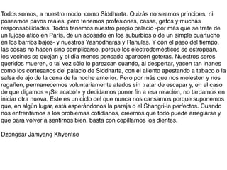 Todos somos, a nuestro modo, como Siddharta. Quizás no seamos príncipes, ni
poseamos pavos reales, pero tenemos profesiones, casas, gatos y muchas
responsabilidades. Todos tenemos nuestro propio palacio -por más que se trate de
un lujoso ático en París, de un adosado en los suburbios o de un simple cuartucho
en los barrios bajos- y nuestros Yashodharas y Rahulas. Y con el paso del tiempo,
las cosas no hacen sino complicarse, porque los electrodomésticos se estropean,
los vecinos se quejan y el día menos pensado aparecen goteras. Nuestros seres
queridos mueren, o tal vez sólo lo parezcan cuando, al despertar, yacen tan inanes
como los cortesanos del palacio de Siddharta, con el aliento apestando a tabaco o la
salsa de ajo de la cena de la noche anterior. Pero por más que nos molesten y nos
regañen, permanecemos voluntariamente atados sin tratar de escapar y, en el caso
de que digamos «¡Se acabó!» y decidamos poner ﬁn a esa relación, no tardamos en
iniciar otra nueva. Este es un ciclo del que nunca nos cansamos porque suponemos
que, en algún lugar, está esperándonos la pareja o el Shangri-la perfectos. Cuando
nos enfrentamos a los problemas cotidianos, creemos que todo puede arreglarse y
que para volver a sentirnos bien, basta con cepillarnos los dientes.

Dzongsar Jamyang Khyentse
 