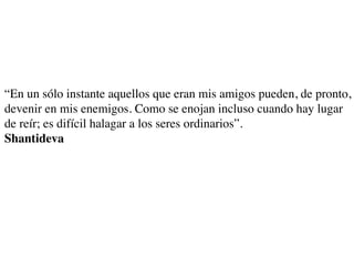 “En un sólo instante aquellos que eran mis amigos pueden, de pronto,
devenir en mis enemigos. Como se enojan incluso cuando hay lugar
de reír; es difícil halagar a los seres ordinarios”.
Shantideva
 