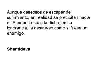 Aunque deseosos de escapar del
sufrimiento, en realidad se precipitan hacia
él; Aunque buscan la dicha, en su
ignorancia, la destruyen como si fuese un
enemigo.


Shantideva
 