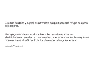 Estamos perdidos y sujetos al sufrimiento porque buscamos refugio en cosas
perecederas.


Nos apegamos al cuerpo, al nombre, a las posesiones y demás,
identiﬁcándonos con ellas, y cuando estas cosas se acaban, sentimos que nos
morimos, viene el sufrimiento, la transformación y luego un renacer.

Eduardo Velásquez
 