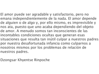El amor puede ser agradable y satisfactorio, pero no
emana independientemente de la nada. El amor depende
de alguien o de algo y, por ello mismo, es imprevisible y
nos ata, puesto que uno acaba dependiendo del objeto
de amor. A menudo somos tan inconscientes de las
incontables condiciones ocultas que generan esas
situaciones que resulta tan inútil culpar a nuestros padres
por nuestra desafortunada infancia como culparnos a
nosotros mismos por los problemas de relación de
nuestros padres.

Dzongsar Khyentse Rinpoche
 