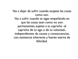 Vas a dejar de sufrir cuando aceptes las cosas
                  como son.
 Vas a sufrir cuando te sigas empeñando en
       que las cosas sean como no son:
    permanentes, sujetas a tu capricho -al
     capricho de tu ego o de tu voluntad-,
  independientes de causas y consecuencias,
 con existencia inherente y fuente eterna de
                   felicidad.
 