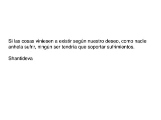 Si las cosas viniesen a existir según nuestro deseo, como nadie
anhela sufrir, ningún ser tendría que soportar sufrimientos.

Shantideva
 